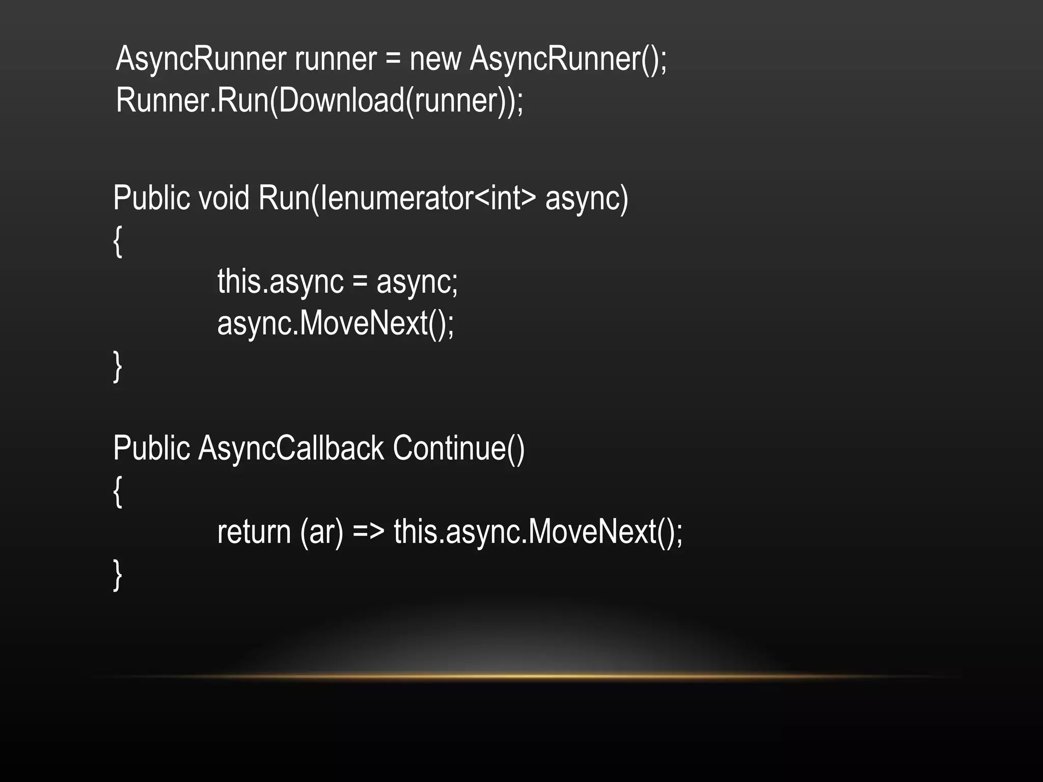AsyncRunner runner = new AsyncRunner(); Runner.Run(Download(runner)); Public void Run(Ienumerator<int> async) { this.async = async; async.MoveNext(); } Public AsyncCallback Continue() { return (ar) => this.async.MoveNext(); } 