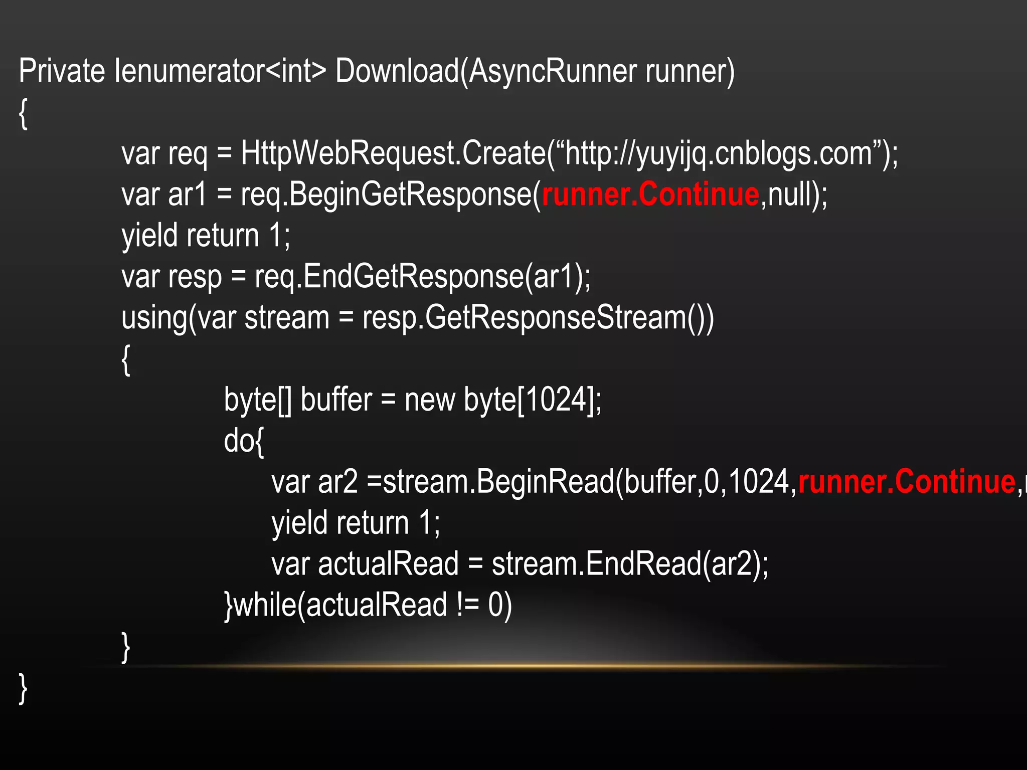 Private Ienumerator<int> Download(AsyncRunner runner) { var req = HttpWebRequest.Create(“http://yuyijq.cnblogs.com”); var ar1 = req.BeginGetResponse( runner.Continue ,null); yield return 1; var resp = req.EndGetResponse(ar1); using(var stream = resp.GetResponseStream()) { byte[] buffer = new byte[1024]; do{   var ar2 =stream.BeginRead(buffer,0,1024, runner.Continue ,null);   yield return 1;   var actualRead = stream.EndRead(ar2); }while(actualRead != 0) } } 