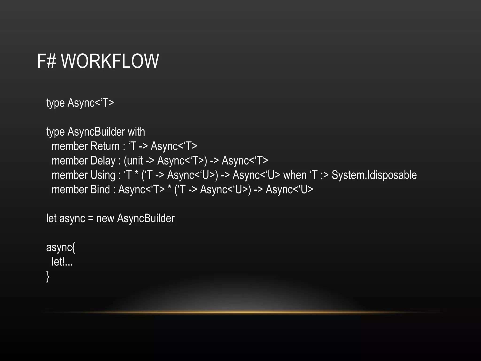 F# WORKFLOW type Async<‘T> type AsyncBuilder with member Return : ‘T -> Async<‘T> member Delay : (unit -> Async<‘T>) -> Async<‘T> member Using : ‘T * (‘T -> Async<‘U>) -> Async<‘U> when ‘T :> System.Idisposable member Bind : Async<‘T> * (‘T -> Async<‘U>) -> Async<‘U> let async = new AsyncBuilder async{ let!... } 