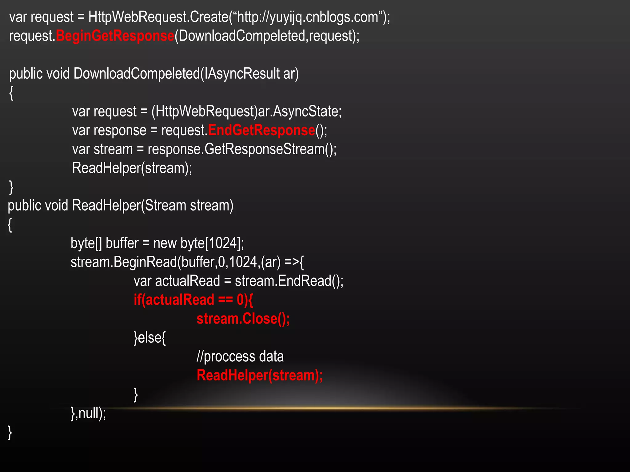 var request = HttpWebRequest.Create(“http://yuyijq.cnblogs.com”); request. BeginGetResponse (DownloadCompeleted,request); public void DownloadCompeleted(IAsyncResult ar) { var request = (HttpWebRequest)ar.AsyncState; var response = request. EndGetResponse (); var stream = response.GetResponseStream(); ReadHelper(stream); } public void ReadHelper(Stream stream) { byte[] buffer = new byte[1024]; stream.BeginRead(buffer,0,1024,(ar) =>{ var actualRead = stream.EndRead(); if(actualRead == 0){ stream.Close(); }else{ //proccess data ReadHelper(stream); } },null); } 