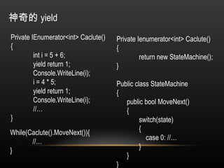 神奇的 yield Private IEnumerator<int> Caclute() { int i = 5 + 6; yield return 1; Console.WriteLine(i); i = 4 * 5; yield return 1; Console.WriteLine(i); //… } Private Ienumerator<int> Caclute() { return new StateMachine(); } Public class StateMachine { public bool MoveNext() { switch(state) {   case 0: //… } } } While(Caclute().MoveNext()){ //… } 