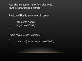 AsyncRunner runner = new AsyncRunner(); Runner.Run(Download(runner)); Public void Run(Ienumerator<int> async) { this.async = async; async.MoveNext(); } Public AsyncCallback Continue() { return (ar) => this.async.MoveNext(); } 