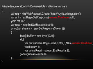 Private Ienumerator<int> Download(AsyncRunner runner) { var req = HttpWebRequest.Create(“http://yuyijq.cnblogs.com”); var ar1 = req.BeginGetResponse( runner.Continue ,null); yield return 1; var resp = req.EndGetResponse(ar1); using(var stream = resp.GetResponseStream()) { byte[] buffer = new byte[1024]; do{   var ar2 =stream.BeginRead(buffer,0,1024, runner.Continue ,null);   yield return 1;   var actualRead = stream.EndRead(ar2); }while(actualRead != 0) } } 