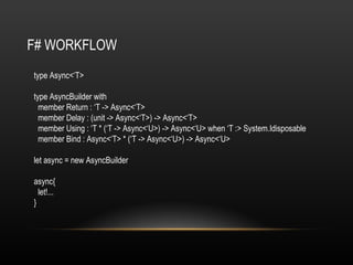 F# WORKFLOW type Async<‘T> type AsyncBuilder with member Return : ‘T -> Async<‘T> member Delay : (unit -> Async<‘T>) -> Async<‘T> member Using : ‘T * (‘T -> Async<‘U>) -> Async<‘U> when ‘T :> System.Idisposable member Bind : Async<‘T> * (‘T -> Async<‘U>) -> Async<‘U> let async = new AsyncBuilder async{ let!... } 