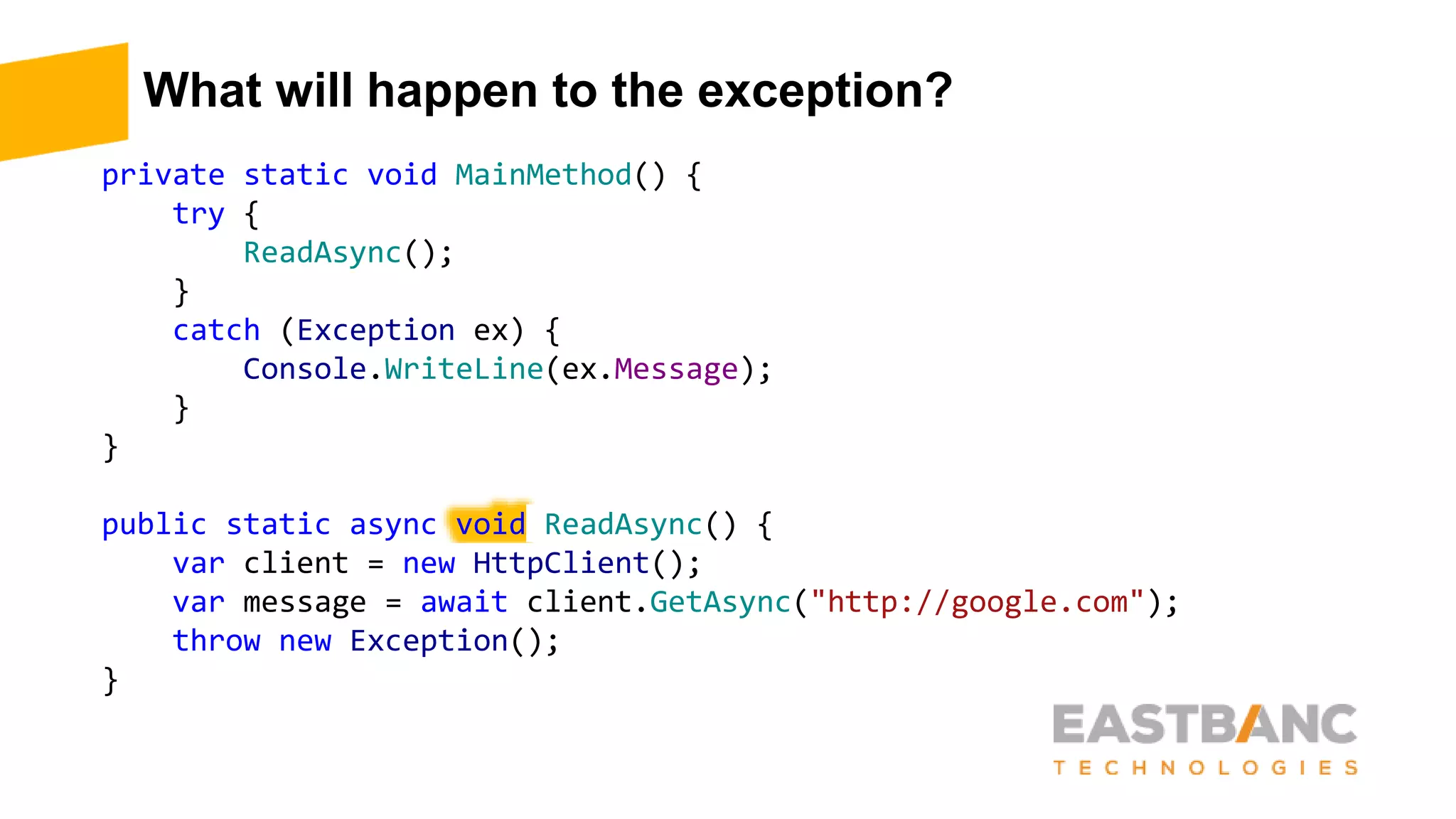 What will happen to the exception?
private static void MainMethod() {
try {
ReadAsync();
}
catch (Exception ex) {
Console.WriteLine(ex.Message);
}
}
public static async void ReadAsync() {
var client = new HttpClient();
var message = await client.GetAsync("http://google.com");
throw new Exception();
}
 