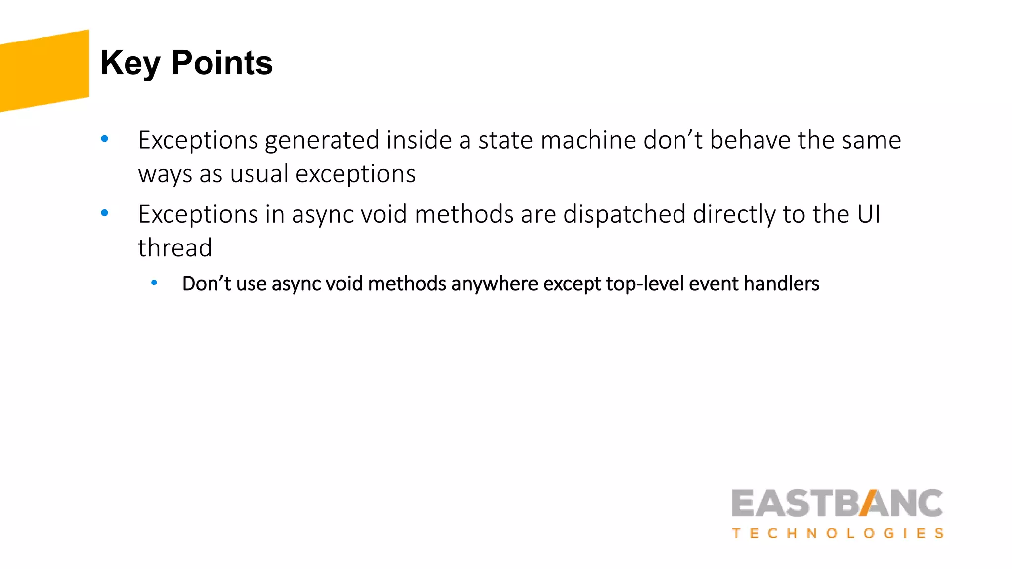 Key Points
• Exceptions generated inside a state machine don’t behave the same
ways as usual exceptions
• Exceptions in async void methods are dispatched directly to the UI
thread
• Don’t use async void methods anywhere except top-level event handlers
 