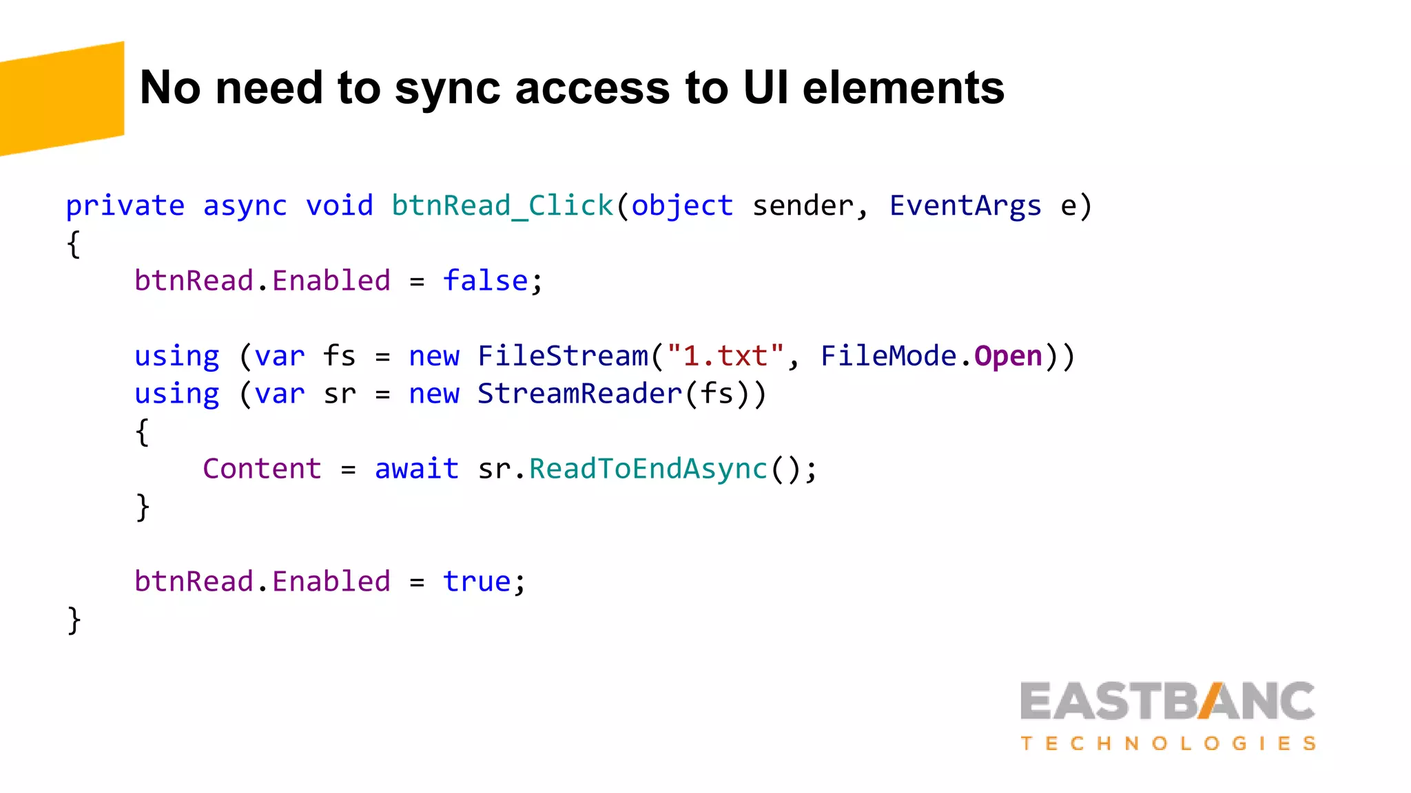 No need to sync access to UI elements
private async void btnRead_Click(object sender, EventArgs e)
{
btnRead.Enabled = false;
using (var fs = new FileStream("1.txt", FileMode.Open))
using (var sr = new StreamReader(fs))
{
Content = await sr.ReadToEndAsync();
}
btnRead.Enabled = true;
}
 