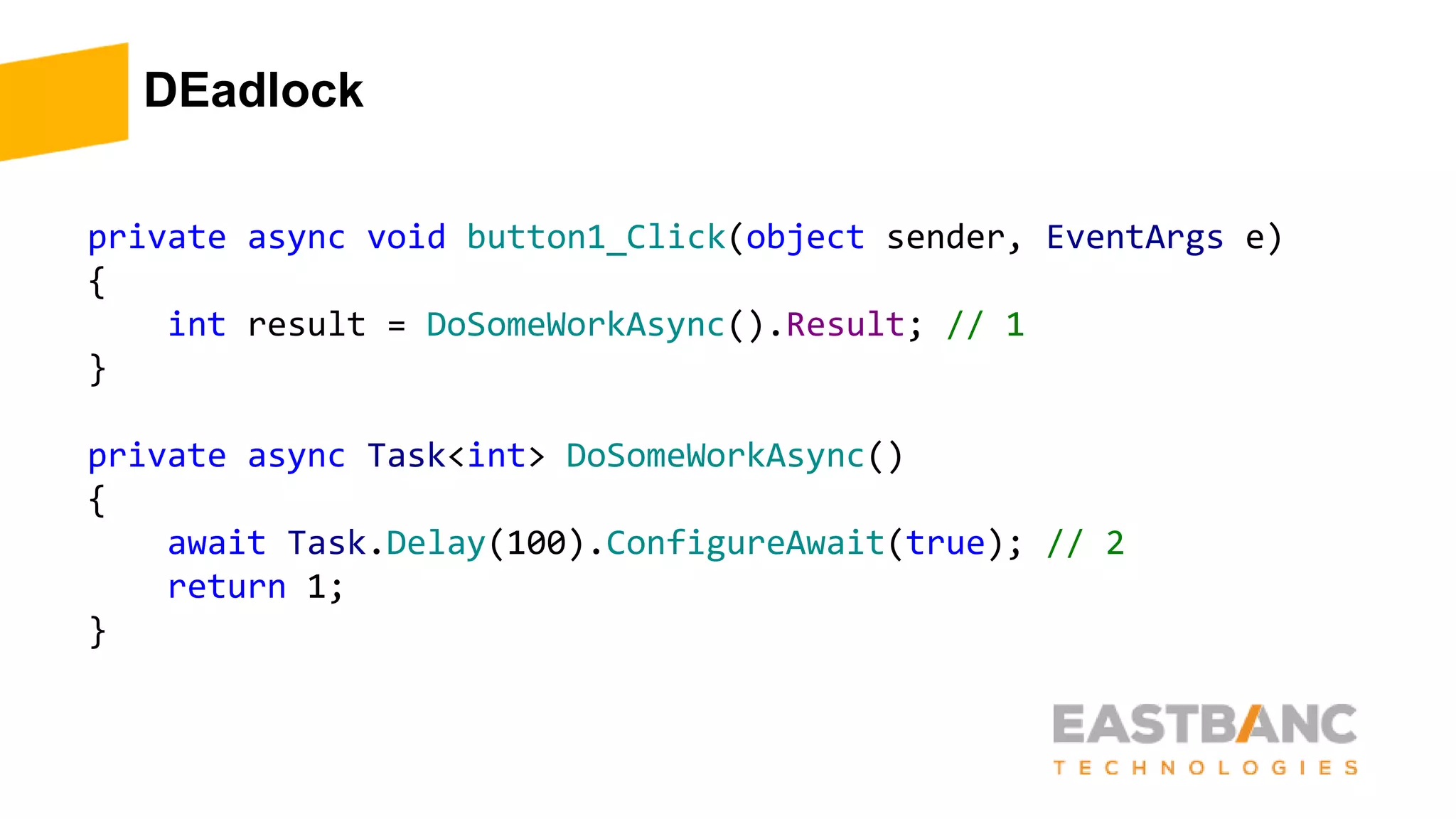 DEadlock
private async void button1_Click(object sender, EventArgs e)
{
int result = DoSomeWorkAsync().Result; // 1
}
private async Task<int> DoSomeWorkAsync()
{
await Task.Delay(100).ConfigureAwait(true); // 2
return 1;
}
 