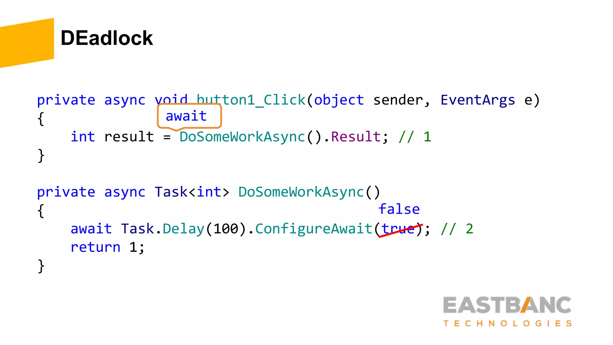 DEadlock
private async void button1_Click(object sender, EventArgs e)
{
int result = DoSomeWorkAsync().Result; // 1
}
private async Task<int> DoSomeWorkAsync()
{
await Task.Delay(100).ConfigureAwait(true); // 2
return 1;
}
await
false
 