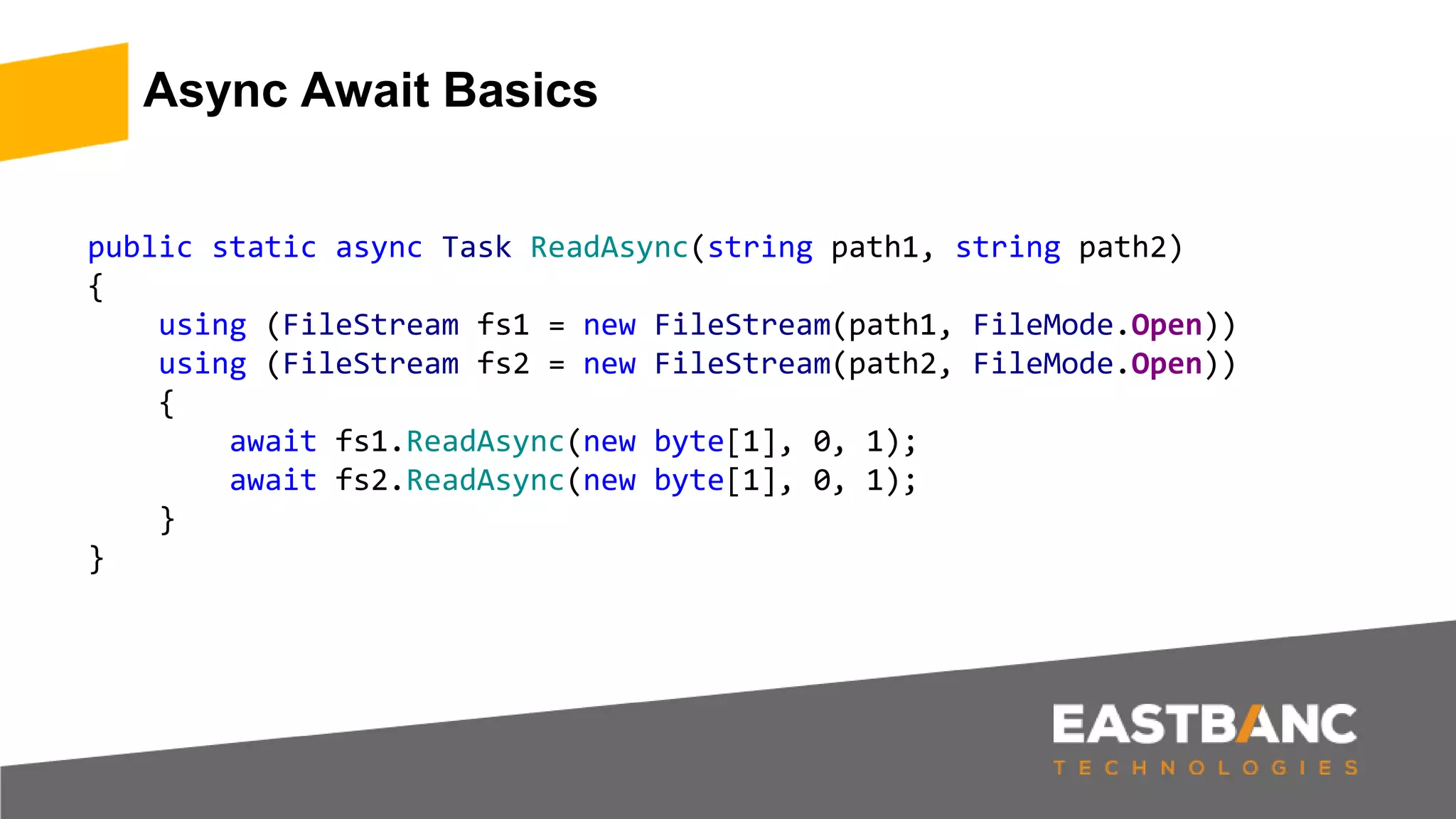 Async Await Basics
public static async Task ReadAsync(string path1, string path2)
{
using (FileStream fs1 = new FileStream(path1, FileMode.Open))
using (FileStream fs2 = new FileStream(path2, FileMode.Open))
{
await fs1.ReadAsync(new byte[1], 0, 1);
await fs2.ReadAsync(new byte[1], 0, 1);
}
}
 