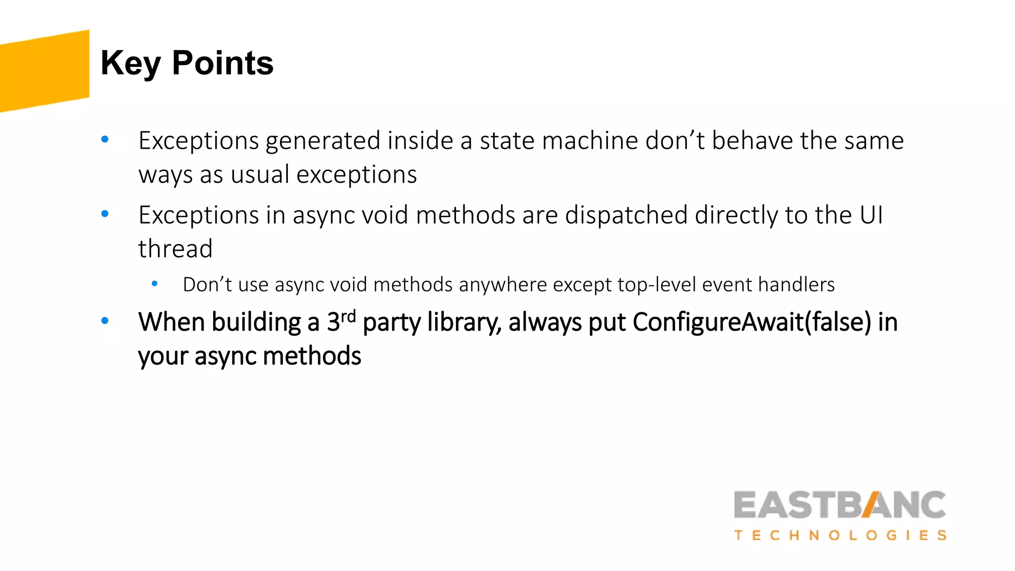 Key Points
• Exceptions generated inside a state machine don’t behave the same
ways as usual exceptions
• Exceptions in async void methods are dispatched directly to the UI
thread
• Don’t use async void methods anywhere except top-level event handlers
• When building a 3rd party library, always put ConfigureAwait(false) in
your async methods
 