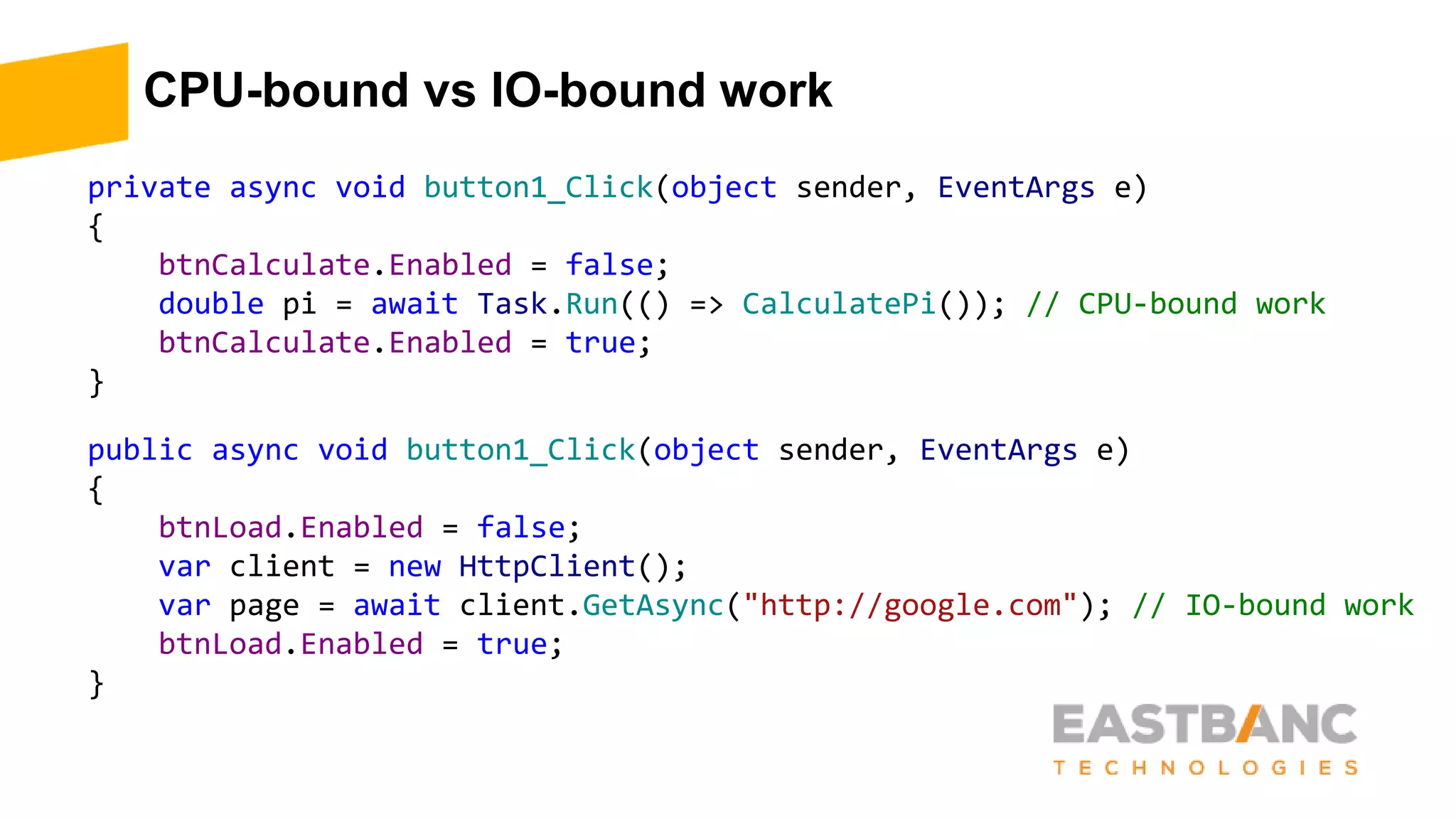 CPU-bound vs IO-bound work
private async void button1_Click(object sender, EventArgs e)
{
btnCalculate.Enabled = false;
double pi = await Task.Run(() => CalculatePi()); // CPU-bound work
btnCalculate.Enabled = true;
}
public async void button1_Click(object sender, EventArgs e)
{
btnLoad.Enabled = false;
var client = new HttpClient();
var page = await client.GetAsync("http://google.com"); // IO-bound work
btnLoad.Enabled = true;
}
 