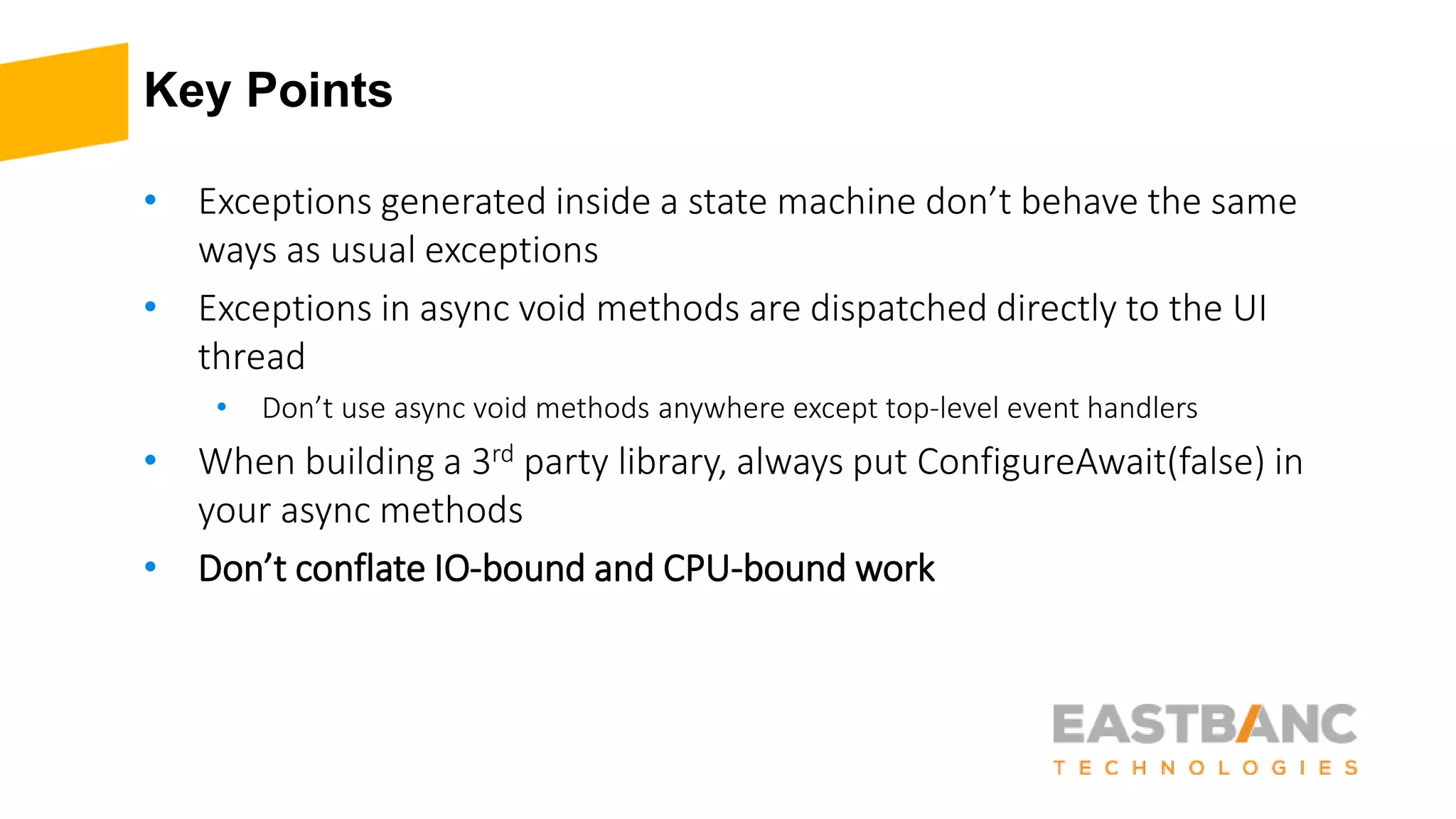 Key Points
• Exceptions generated inside a state machine don’t behave the same
ways as usual exceptions
• Exceptions in async void methods are dispatched directly to the UI
thread
• Don’t use async void methods anywhere except top-level event handlers
• When building a 3rd party library, always put ConfigureAwait(false) in
your async methods
• Don’t conflate IO-bound and CPU-bound work
 