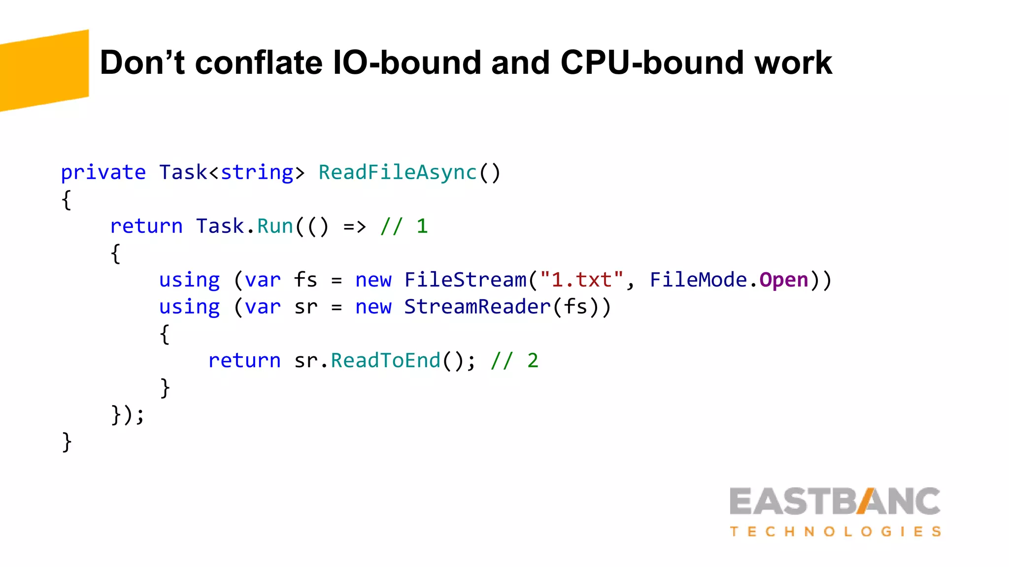Don’t conflate IO-bound and CPU-bound work
private Task<string> ReadFileAsync()
{
return Task.Run(() => // 1
{
using (var fs = new FileStream("1.txt", FileMode.Open))
using (var sr = new StreamReader(fs))
{
return sr.ReadToEnd(); // 2
}
});
}
 