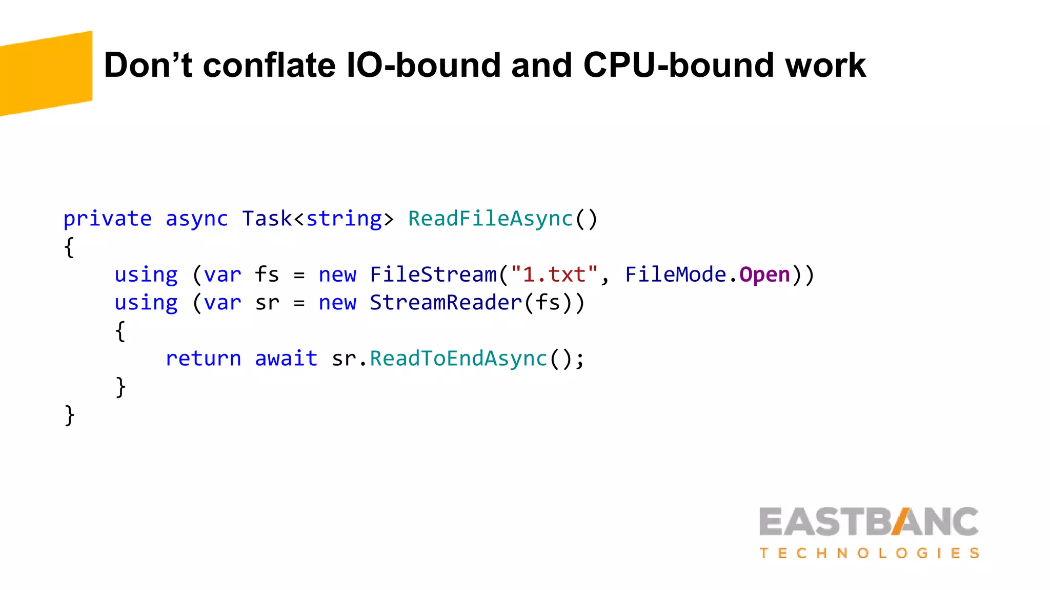 Don’t conflate IO-bound and CPU-bound work
private async Task<string> ReadFileAsync()
{
using (var fs = new FileStream("1.txt", FileMode.Open))
using (var sr = new StreamReader(fs))
{
return await sr.ReadToEndAsync();
}
}
 