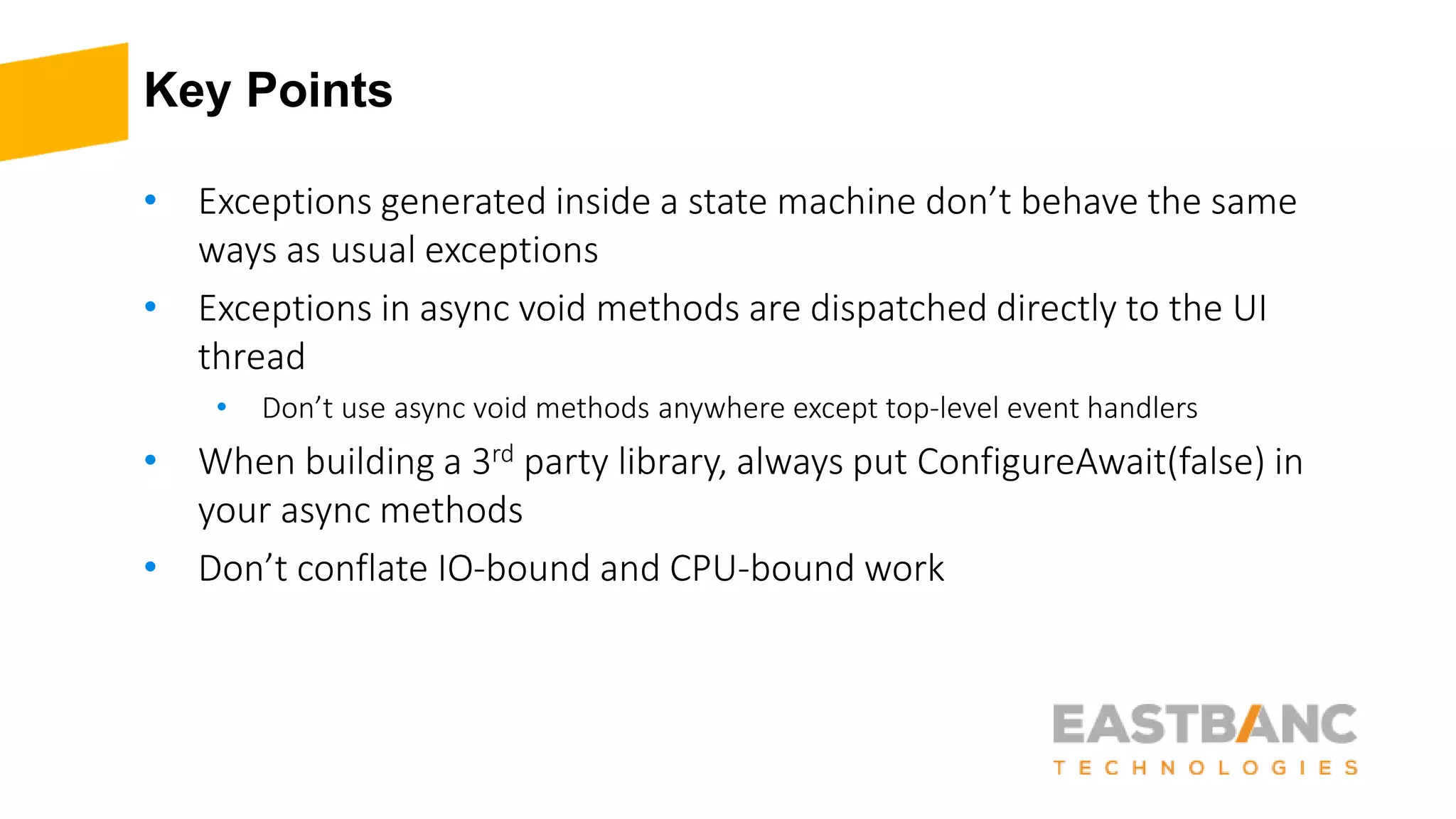 Key Points
• Exceptions generated inside a state machine don’t behave the same
ways as usual exceptions
• Exceptions in async void methods are dispatched directly to the UI
thread
• Don’t use async void methods anywhere except top-level event handlers
• When building a 3rd party library, always put ConfigureAwait(false) in
your async methods
• Don’t conflate IO-bound and CPU-bound work
 