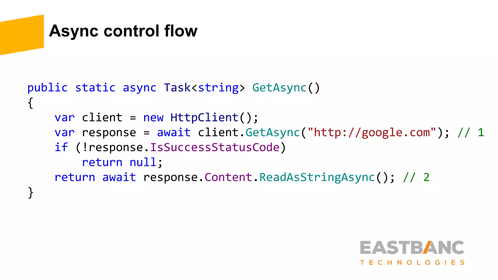 Async control flow
public static async Task<string> GetAsync()
{
var client = new HttpClient();
var response = await client.GetAsync("http://google.com"); // 1
if (!response.IsSuccessStatusCode)
return null;
return await response.Content.ReadAsStringAsync(); // 2
}
 