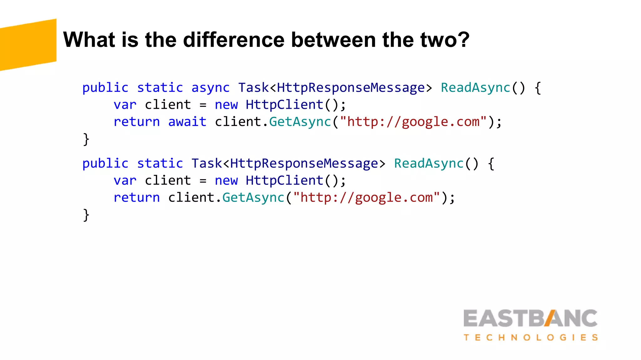What is the difference between the two?
public static async Task<HttpResponseMessage> ReadAsync() {
var client = new HttpClient();
return await client.GetAsync("http://google.com");
}
public static Task<HttpResponseMessage> ReadAsync() {
var client = new HttpClient();
return client.GetAsync("http://google.com");
}
 
