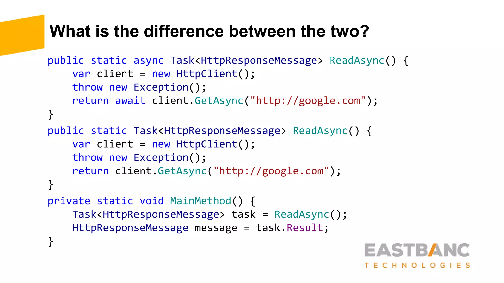 What is the difference between the two?
public static async Task<HttpResponseMessage> ReadAsync() {
var client = new HttpClient();
throw new Exception();
return await client.GetAsync("http://google.com");
}
public static Task<HttpResponseMessage> ReadAsync() {
var client = new HttpClient();
throw new Exception();
return client.GetAsync("http://google.com");
}
private static void MainMethod() {
Task<HttpResponseMessage> task = ReadAsync();
HttpResponseMessage message = task.Result;
}
 