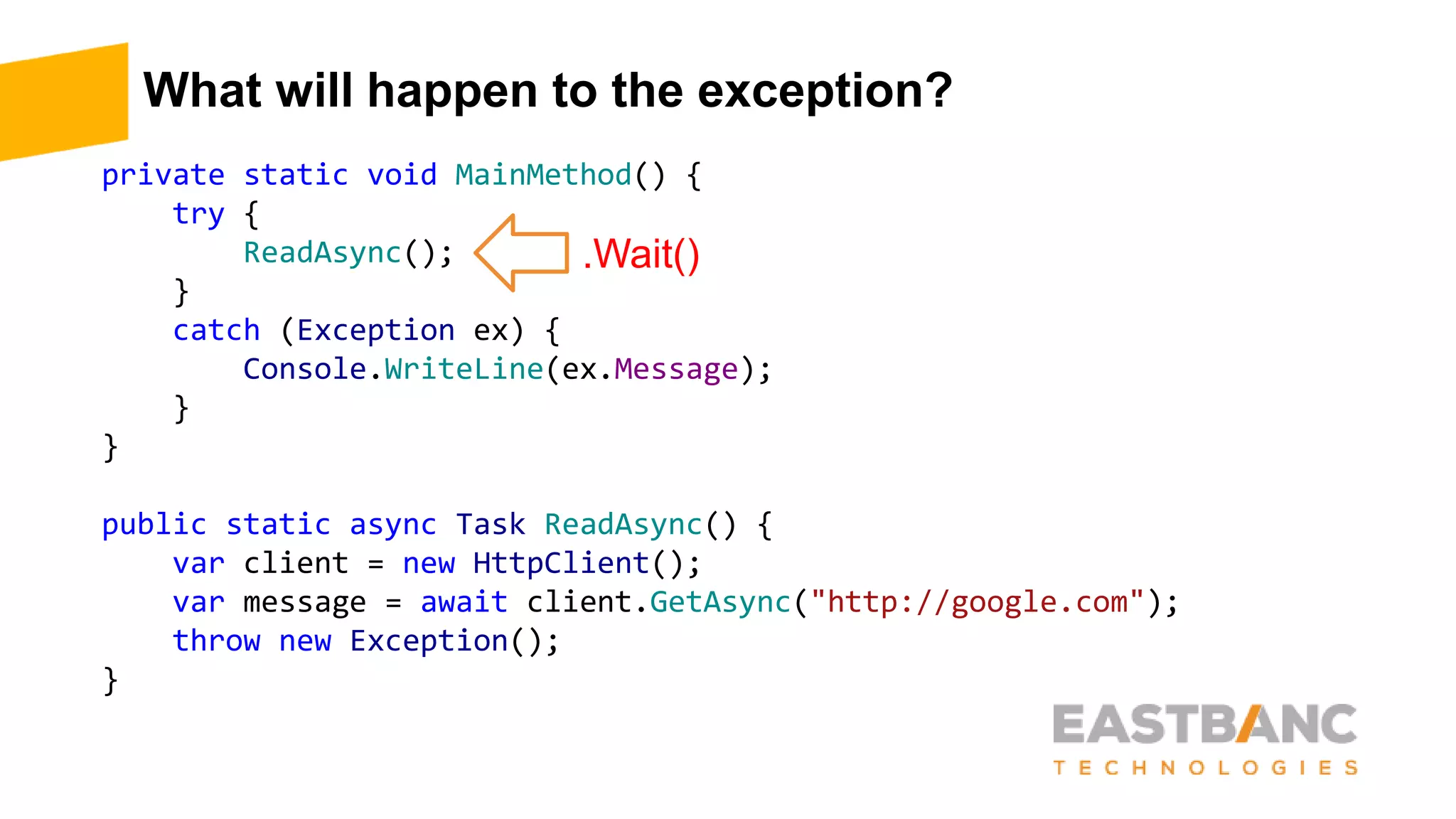 What will happen to the exception?
private static void MainMethod() {
try {
ReadAsync();
}
catch (Exception ex) {
Console.WriteLine(ex.Message);
}
}
public static async Task ReadAsync() {
var client = new HttpClient();
var message = await client.GetAsync("http://google.com");
throw new Exception();
}
.Wait()
 