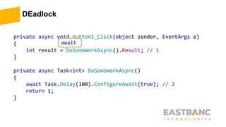 DEadlock
private async void button1_Click(object sender, EventArgs e)
{
int result = DoSomeWorkAsync().Result; // 1
}
private async Task<int> DoSomeWorkAsync()
{
await Task.Delay(100).ConfigureAwait(true); // 2
return 1;
}
await
 