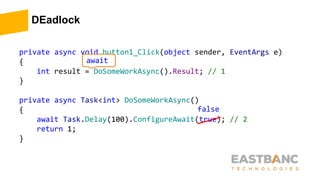 DEadlock
private async void button1_Click(object sender, EventArgs e)
{
int result = DoSomeWorkAsync().Result; // 1
}
private async Task<int> DoSomeWorkAsync()
{
await Task.Delay(100).ConfigureAwait(true); // 2
return 1;
}
await
false
 