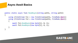 Async Await Basics
public static async Task ReadAsync(string path1, string path2)
{
using (FileStream fs1 = new FileStream(path1, FileMode.Open))
using (FileStream fs2 = new FileStream(path2, FileMode.Open))
{
await fs1.ReadAsync(new byte[1], 0, 1);
await fs2.ReadAsync(new byte[1], 0, 1);
}
}
 