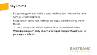 Key Points
• Exceptions generated inside a state machine don’t behave the same
ways as usual exceptions
• Exceptions in async void methods are dispatched directly to the UI
thread
• Don’t use async void methods anywhere except top-level event handlers
• When building a 3rd party library, always put ConfigureAwait(false) in
your async methods
 