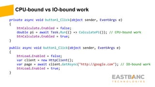 CPU-bound vs IO-bound work
private async void button1_Click(object sender, EventArgs e)
{
btnCalculate.Enabled = false;
double pi = await Task.Run(() => CalculatePi()); // CPU-bound work
btnCalculate.Enabled = true;
}
public async void button1_Click(object sender, EventArgs e)
{
btnLoad.Enabled = false;
var client = new HttpClient();
var page = await client.GetAsync("http://google.com"); // IO-bound work
btnLoad.Enabled = true;
}
 