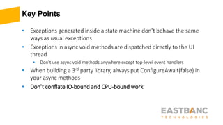 Key Points
• Exceptions generated inside a state machine don’t behave the same
ways as usual exceptions
• Exceptions in async void methods are dispatched directly to the UI
thread
• Don’t use async void methods anywhere except top-level event handlers
• When building a 3rd party library, always put ConfigureAwait(false) in
your async methods
• Don’t conflate IO-bound and CPU-bound work
 