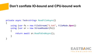 Don’t conflate IO-bound and CPU-bound work
private async Task<string> ReadFileAsync()
{
using (var fs = new FileStream("1.txt", FileMode.Open))
using (var sr = new StreamReader(fs))
{
return await sr.ReadToEndAsync();
}
}
 
