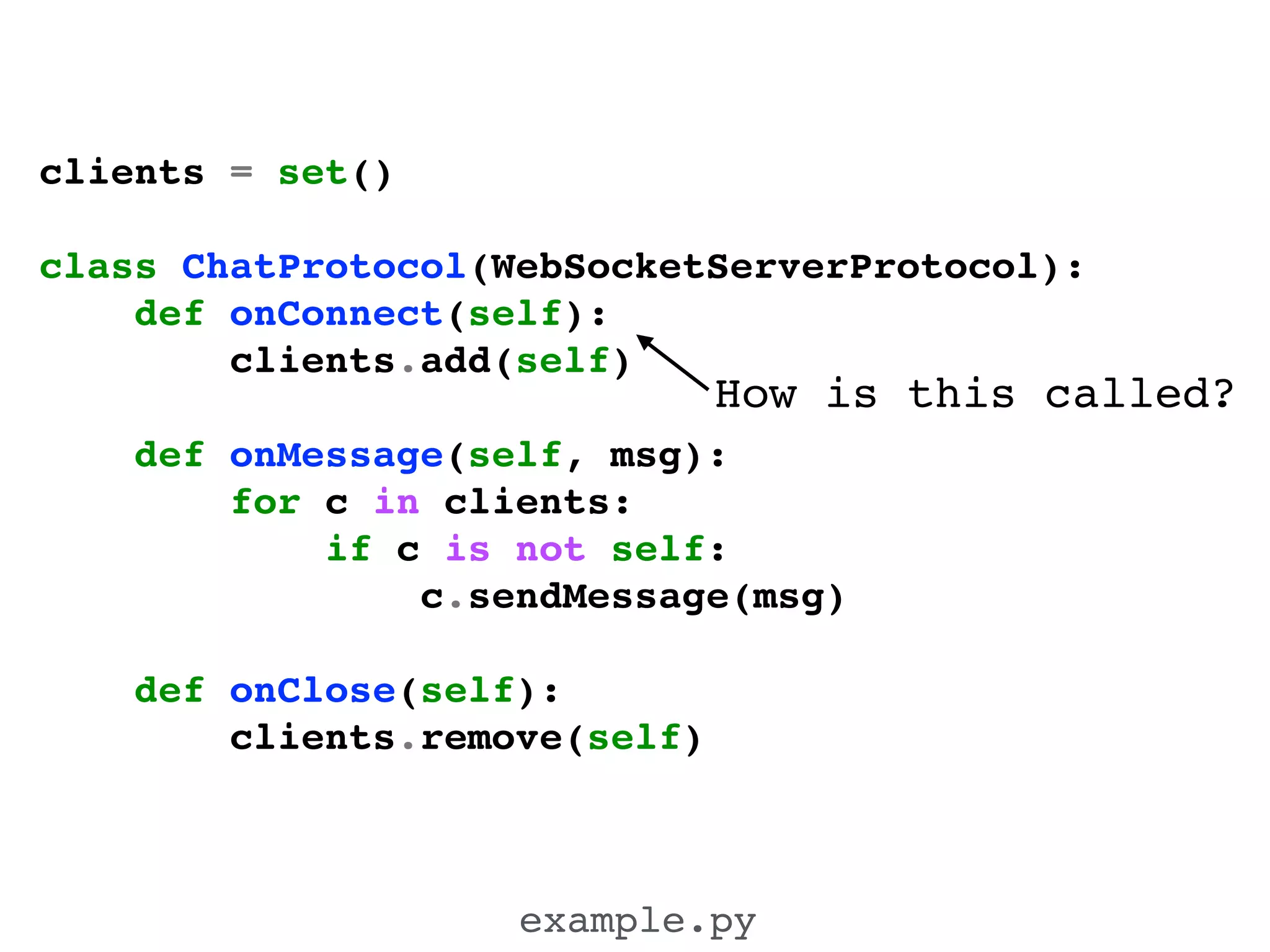 clients = set()!
!
class ChatProtocol(WebSocketServerProtocol):!
def onConnect(self):!
clients.add(self)!
!
def onMessage(self, msg):!
for c in clients:!
if c is not self:!
c.sendMessage(msg)!
!
def onClose(self):!
clients.remove(self)!
example.py
How is this called?
 