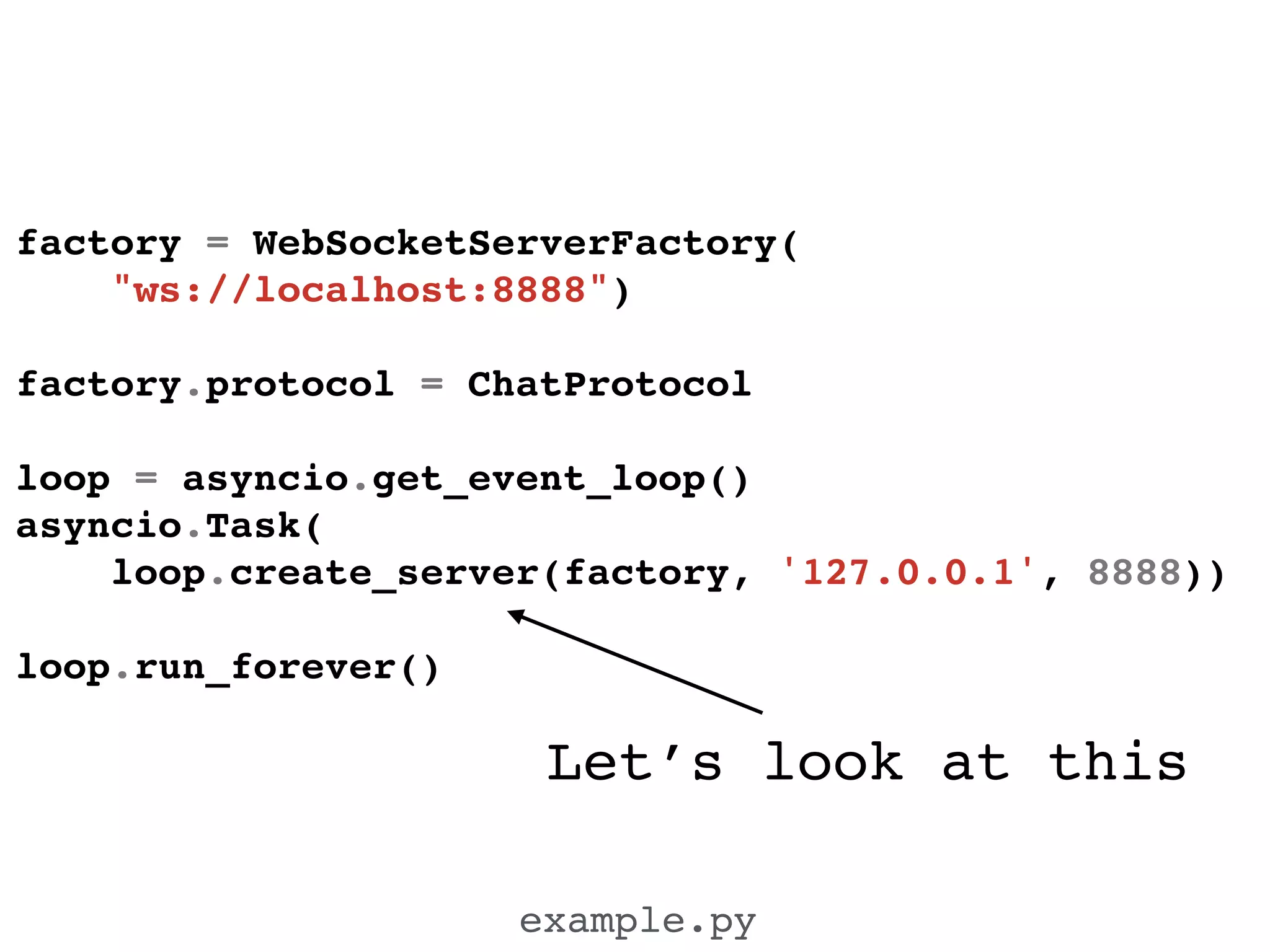 Let’s look at this
example.py
factory = WebSocketServerFactory(!
"ws://localhost:8888")!
!
factory.protocol = ChatProtocol!
!
loop = asyncio.get_event_loop()!
asyncio.Task(!
loop.create_server(factory, '127.0.0.1', 8888))!
!
loop.run_forever()!
 