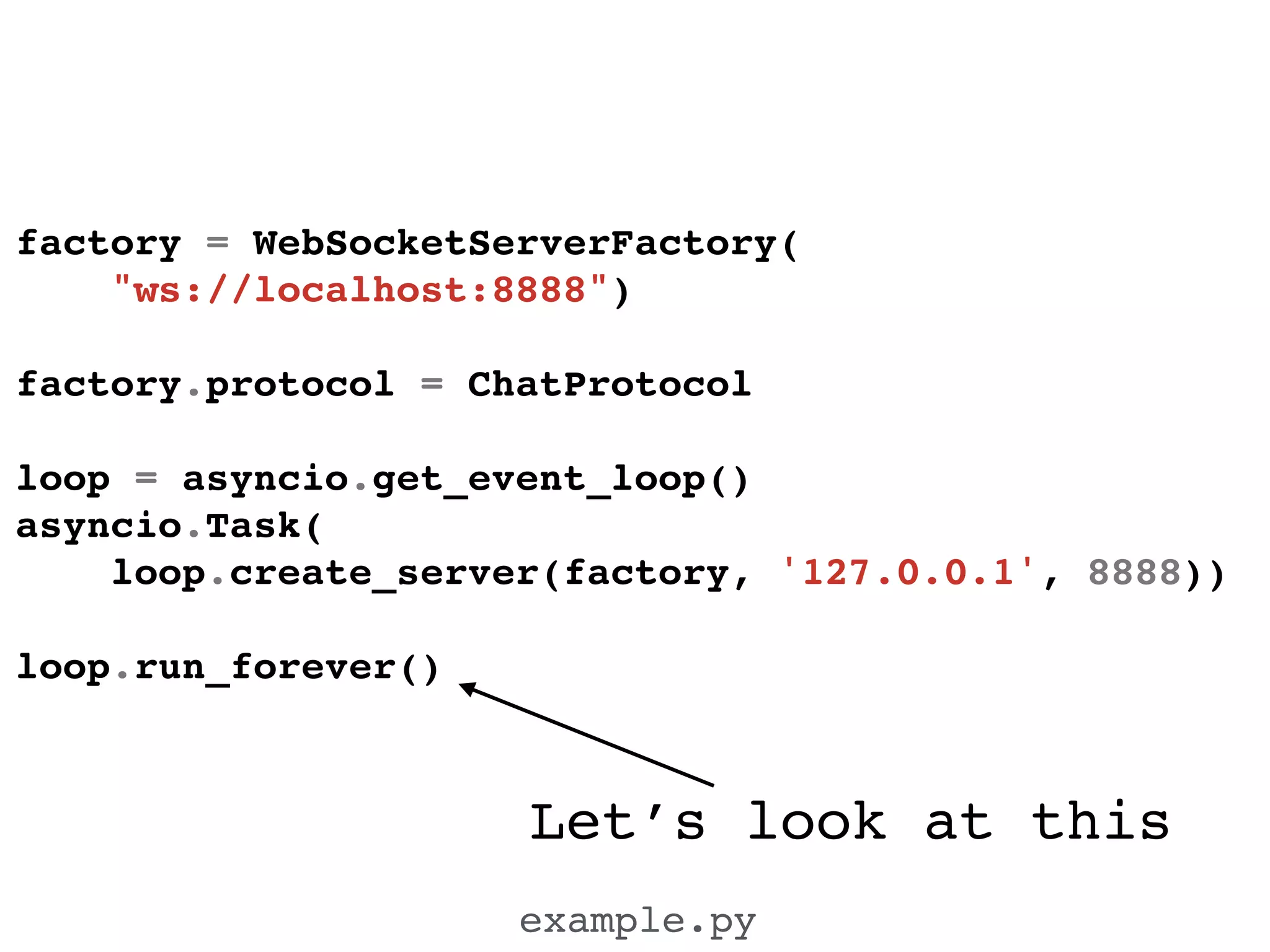 Let’s look at this
example.py
factory = WebSocketServerFactory(!
"ws://localhost:8888")!
!
factory.protocol = ChatProtocol!
!
loop = asyncio.get_event_loop()!
asyncio.Task(!
loop.create_server(factory, '127.0.0.1', 8888))!
!
loop.run_forever()!
 