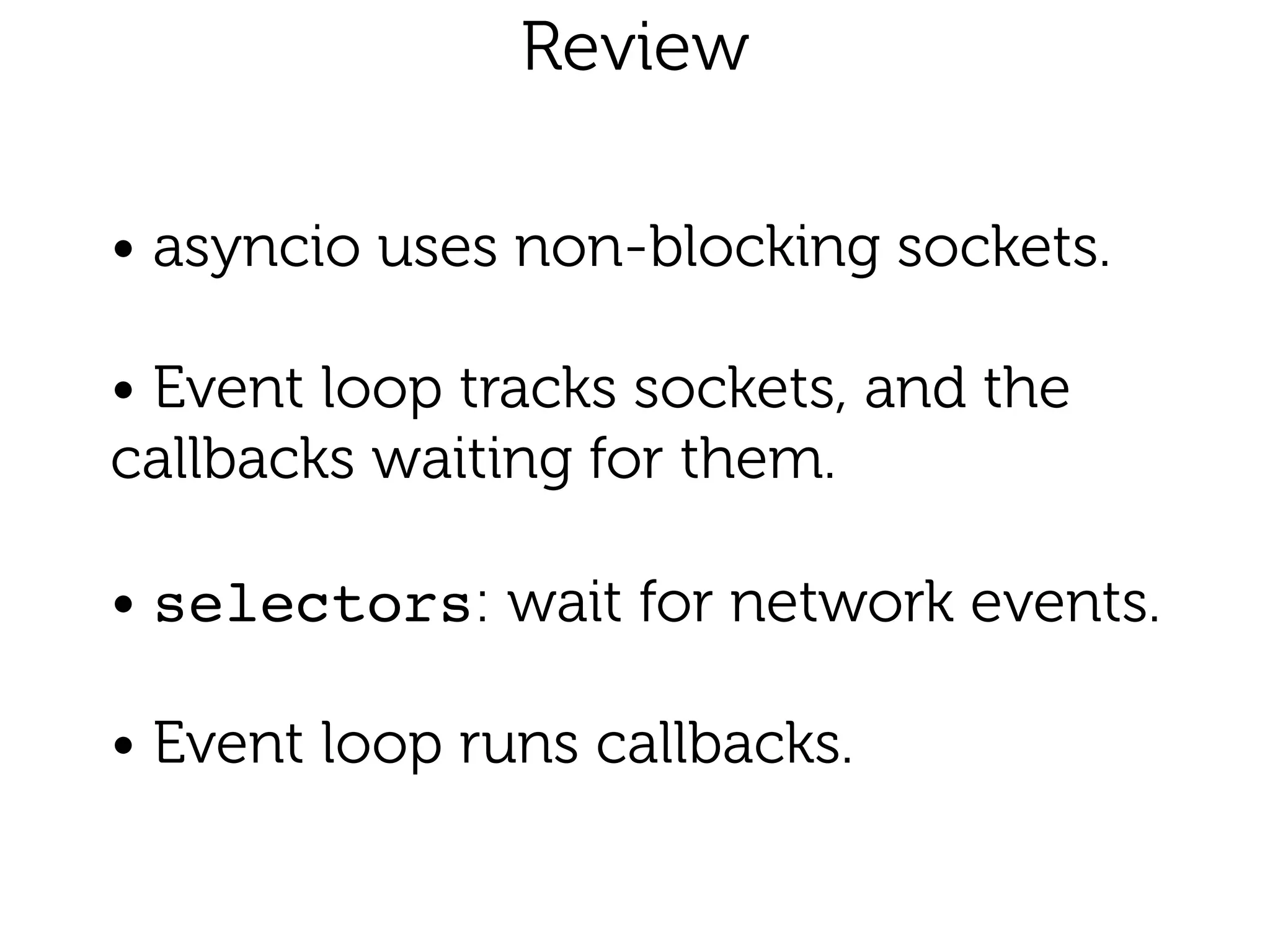 Review 
• asyncio uses non-blocking sockets.
!
• Event loop tracks sockets, and the
callbacks waiting for them.
!
• selectors: wait for network events.
!
• Event loop runs callbacks.
 