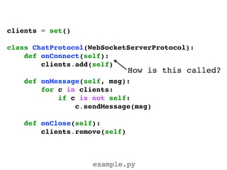 clients = set()!
!
class ChatProtocol(WebSocketServerProtocol):!
def onConnect(self):!
clients.add(self)!
!
def onMessage(self, msg):!
for c in clients:!
if c is not self:!
c.sendMessage(msg)!
!
def onClose(self):!
clients.remove(self)!
example.py
How is this called?
 