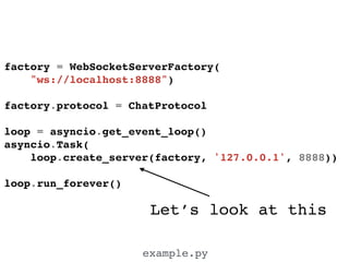 Let’s look at this
example.py
factory = WebSocketServerFactory(!
"ws://localhost:8888")!
!
factory.protocol = ChatProtocol!
!
loop = asyncio.get_event_loop()!
asyncio.Task(!
loop.create_server(factory, '127.0.0.1', 8888))!
!
loop.run_forever()!
 