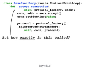 asyncio
class BaseEventLoop(events.AbstractEventLoop):!
def _accept_connection(!
self, protocol_factory, sock):!
conn, addr = sock.accept()!
conn.setblocking(False)!
!
protocol = protocol_factory()!
_SelectorSocketTransport(!
self, conn, protocol)!
But how exactly is this called?
 