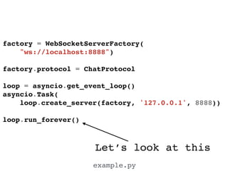 Let’s look at this
example.py
factory = WebSocketServerFactory(!
"ws://localhost:8888")!
!
factory.protocol = ChatProtocol!
!
loop = asyncio.get_event_loop()!
asyncio.Task(!
loop.create_server(factory, '127.0.0.1', 8888))!
!
loop.run_forever()!
 