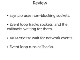 Review 
• asyncio uses non-blocking sockets.
!
• Event loop tracks sockets, and the
callbacks waiting for them.
!
• selectors: wait for network events.
!
• Event loop runs callbacks.
 
