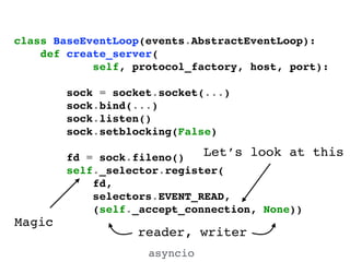 class BaseEventLoop(events.AbstractEventLoop):!
def create_server(!
self, protocol_factory, host, port):!
!
sock = socket.socket(...)!
sock.bind(...)!
sock.listen()!
sock.setblocking(False)!
!
fd = sock.fileno()!
self._selector.register(!
fd,!
selectors.EVENT_READ,!
(self._accept_connection, None))!
Magic
Let’s look at this
asyncio
reader, writer
 