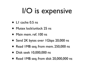 I/O is expensive
•   L1 cache 0.5 ns
•   Mutex lock/unlock 25 ns
•   Main mem. ref. 100 ns
•   Send 2K bytes over 1Gbps 20,000 ns
•   Read 1MB seq. from mem. 250,000 ns
•   Disk seek 10,000,000 ns
•   Read 1MB seq. from disk 20,000,000 ns
 