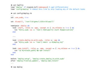 ➜ cat Capfile
load 'deploy' if respond_to?(:namespace) # cap2 differentiator
load 'config/deploy' # remove this line to skip loading any of the default tasks

➜ cat config/deploy.rb
...
set :use_sudo, true

set :bluepill, '/var/lib/gems/1.8/bin/bluepill'

namespace :deploy do
  task :start, :roles => :app, :except => { :no_release => true } do
    run "#{try_sudo :as => 'root'} #{bluepill} start #{application}"
  end

 ...

 task :create_deploy_to_with_sudo, :roles => :app do
   run "#{try_sudo :as => 'root'} mkdir -p #{deploy_to}"
 end

  task :npm_install, :roles => :app, :except => { :no_release => true } do
    run "cd #{release_path} && npm install"
  end
end

before 'deploy:setup', 'deploy:create_deploy_to_with_sudo'
after 'deploy:finalize_update', 'deploy:npm_install'
...

➜ cap deploy
 
