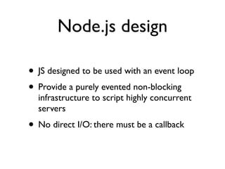 Node.js design

• JS designed to be used with an event loop
• Provide a purely evented non-blocking
  infrastructure to script highly concurrent
  servers
• No direct I/O: there must be a callback
 