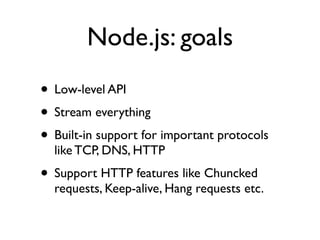 Node.js: goals
• Low-level API
• Stream everything
• Built-in support for important protocols
  like TCP, DNS, HTTP
• Support HTTP features like Chuncked
  requests, Keep-alive, Hang requests etc.
 