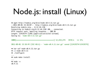 Node.js: install (Linux)
➜ wget http://nodejs.org/dist/node-v0.4.11.tar.gz
--2011-09-01 15:38:07-- http://nodejs.org/dist/node-v0.4.11.tar.gz
Resolving nodejs.org... 8.12.44.238
Connecting to nodejs.org|8.12.44.238|:80... connected.
HTTP request sent, awaiting response... 200 OK
Length: 12419274 (12M) [application/octet-stream]
Saving to: `node-v0.4.11.tar.gz'

100%[======================================>] 12,419,274   357K/s    in 37s

2011-09-01 15:38:45 (332 KB/s) - `node-v0.4.11.tar.gz' saved [12419274/12419274]

➜ tar xzf node-v0.4.11.tar.gz
➜ cd node-v0.4.11
➜ ./configure
...
➜ sudo make install
...
➜ node -v
v0.4.11
 