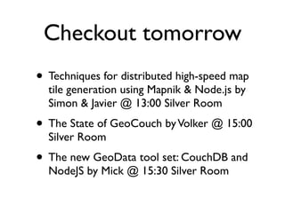Checkout tomorrow
• Techniques for distributed high-speed map
  tile generation using Mapnik & Node.js by
  Simon & Javier @ 13:00 Silver Room
• The State of GeoCouch by Volker @ 15:00
  Silver Room
• The new GeoData tool set: CouchDB and
  NodeJS by Mick @ 15:30 Silver Room
 