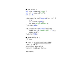 ➜ cat hello.js
var http = require('http');
var net = require('net');
var c = 0;

http.createServer(function(req, res) {
    c++;
    res.writeHead(200);
    res.end('hello worldn');
}).listen(8000);

net.createServer(function(socket) {
    socket.write('connections: ' + c);
    socket.end();
}).listen(8001);

➜ node hello.js &
[1] 1879

➜ curl -i http://localhost:8000/
HTTP/1.1 200 OK
Connection: keep-alive
Transfer-Encoding: chunked

hello world
 