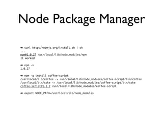 Node Package Manager
➜ curl http://npmjs.org/install.sh | sh
...
npm@1.0.27 /usr/local/lib/node_modules/npm
It worked

➜ npm -v
1.0.27

➜ npm -g install coffee-script
/usr/local/bin/coffee -> /usr/local/lib/node_modules/coffee-script/bin/coffee
/usr/local/bin/cake -> /usr/local/lib/node_modules/coffee-script/bin/cake
coffee-script@1.1.2 /usr/local/lib/node_modules/coffee-script

➜ export NODE_PATH=/usr/local/lib/node_modules
 