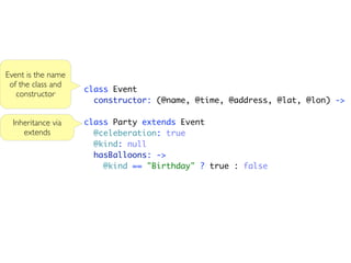 Event is the name
 of the class and
                    class Event
   constructor
                      constructor: (@name, @time, @address, @lat, @lon) ->

  Inheritance via   class Party extends Event
     extends          @celeberation: true
                      @kind: null
                      hasBalloons: ->
                        @kind == "Birthday" ? true : false
 